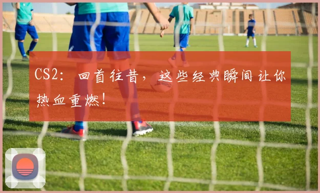 CS2：回首往昔，这些经典瞬间让你热血重燃！
