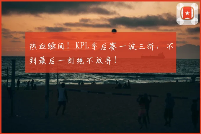 热血瞬间!KPL季后赛一波三折,不到最后一刻绝不放弃!